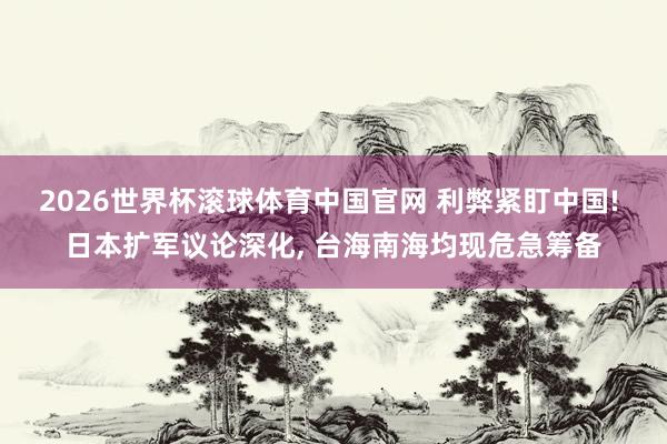 2026世界杯滚球体育中国官网 利弊紧盯中国! 日本扩军议论深化， 台海南海均现危急筹备