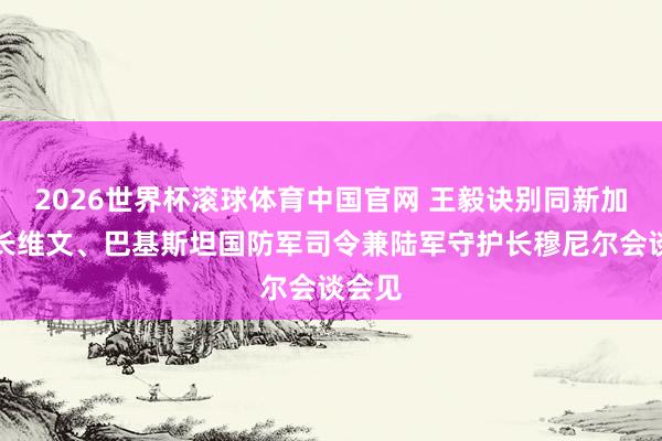 2026世界杯滚球体育中国官网 王毅诀别同新加坡外长维文、巴基斯坦国防军司令兼陆军守护长穆尼尔会谈会见