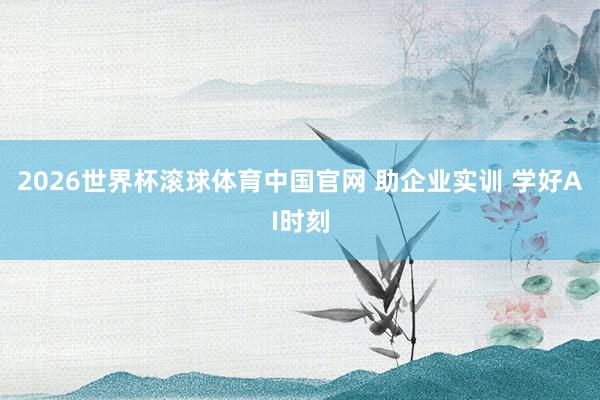 2026世界杯滚球体育中国官网 助企业实训 学好AI时刻