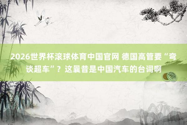 2026世界杯滚球体育中国官网 德国高管要“弯谈超车”？这曩昔是中国汽车的台词啊