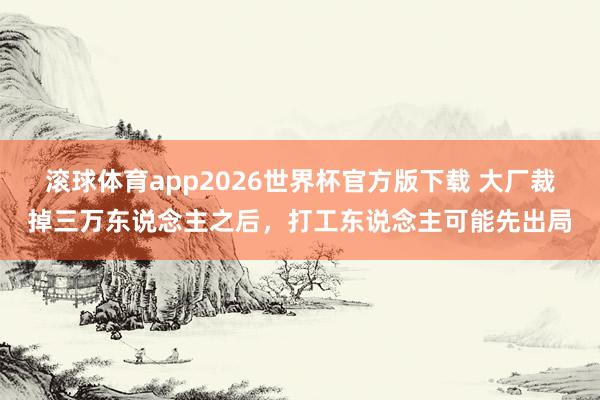 滚球体育app2026世界杯官方版下载 大厂裁掉三万东说念主之后，打工东说念主可能先出局