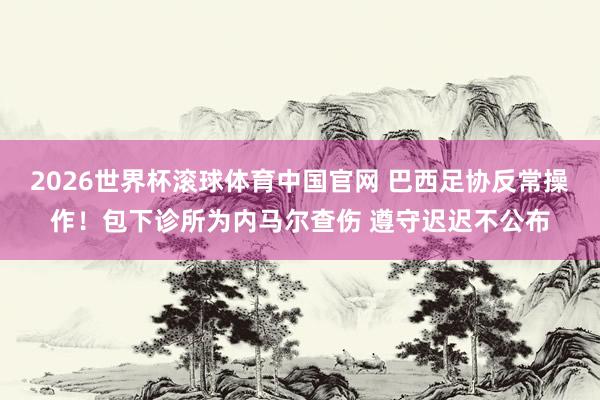 2026世界杯滚球体育中国官网 巴西足协反常操作！包下诊所为内马尔查伤 遵守迟迟不公布