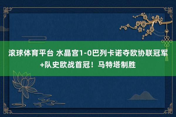 滚球体育平台 水晶宫1-0巴列卡诺夺欧协联冠军+队史欧战首冠！马特塔制胜