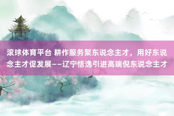 滚球体育平台 耕作服务聚东说念主才，用好东说念主才促发展——辽宁恬逸引进高端倪东说念主才