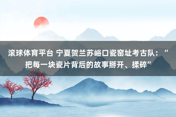 滚球体育平台 宁夏贺兰苏峪口瓷窑址考古队：“把每一块瓷片背后的故事掰开、揉碎”