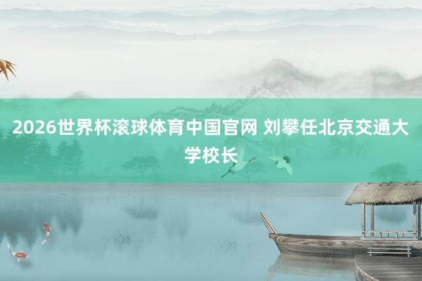 2026世界杯滚球体育中国官网 刘攀任北京交通大学校长