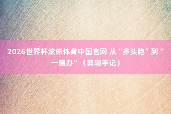 2026世界杯滚球体育中国官网 从“多头跑”到“一窗办”（剪辑手记）