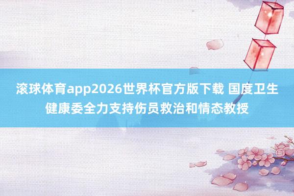 滚球体育app2026世界杯官方版下载 国度卫生健康委全力支持伤员救治和情态教授