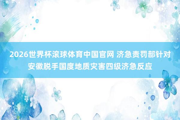 2026世界杯滚球体育中国官网 济急责罚部针对安徽脱手国度地质灾害四级济急反应