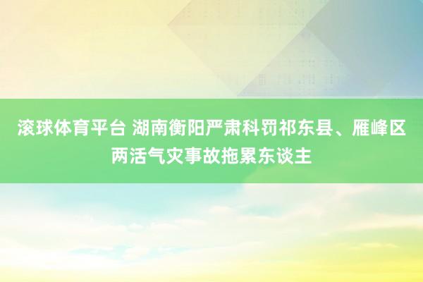 滚球体育平台 湖南衡阳严肃科罚祁东县、雁峰区两活气灾事故拖累东谈主