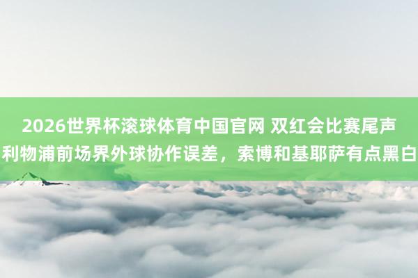 2026世界杯滚球体育中国官网 双红会比赛尾声利物浦前场界外球协作误差，索博和基耶萨有点黑白
