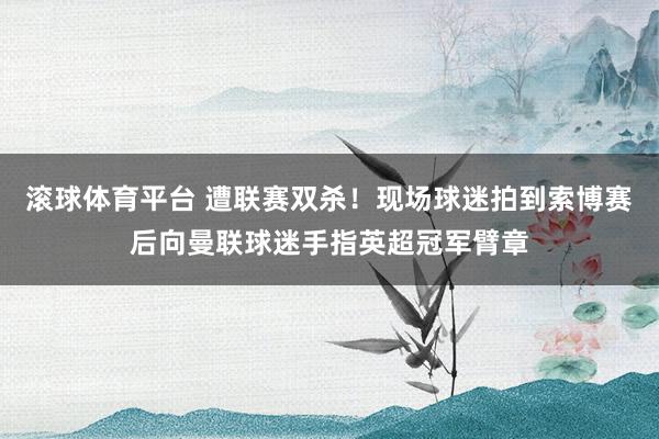 滚球体育平台 遭联赛双杀！现场球迷拍到索博赛后向曼联球迷手指英超冠军臂章