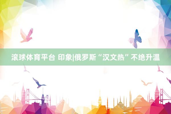 滚球体育平台 印象|俄罗斯“汉文热”不绝升温