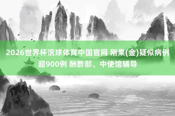 2026世界杯滚球体育中国官网 刚果(金)疑似病例超900例 酬酢部、中使馆辅导