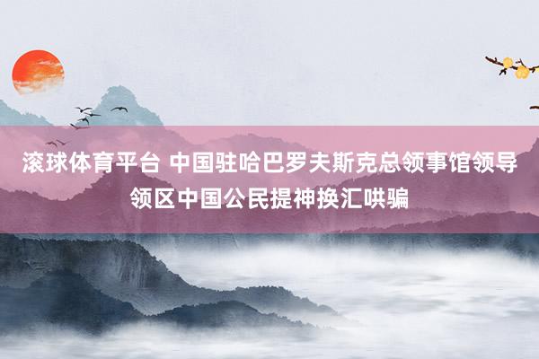 滚球体育平台 中国驻哈巴罗夫斯克总领事馆领导领区中国公民提神换汇哄骗