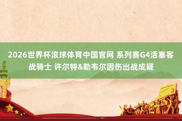 2026世界杯滚球体育中国官网 系列赛G4活塞客战骑士 许尔特&勒韦尔因伤出战成疑