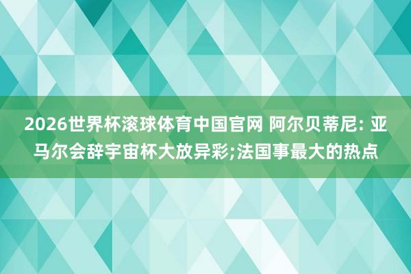 2026世界杯滚球体育中国官网 阿尔贝蒂尼: 亚马尔会辞宇宙杯大放异彩;法国事最大的热点