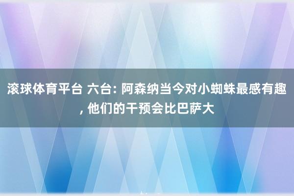 滚球体育平台 六台: 阿森纳当今对小蜘蛛最感有趣， 他们的干预会比巴萨大