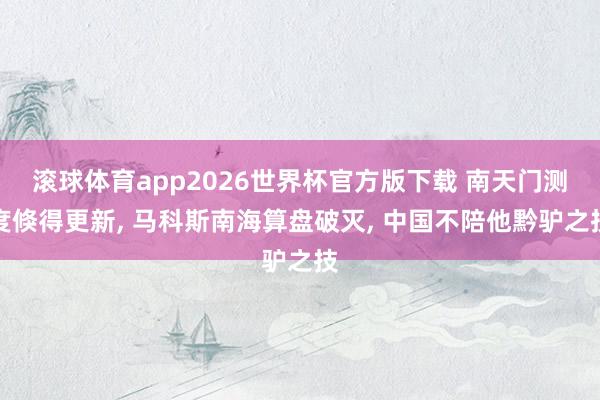 滚球体育app2026世界杯官方版下载 南天门测度倏得更新， 马科斯南海算盘破灭， 中国不陪他黔驴之技