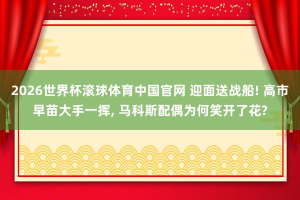 2026世界杯滚球体育中国官网 迎面送战船! 高市早苗大手一挥， 马科斯配偶为何笑开了花?