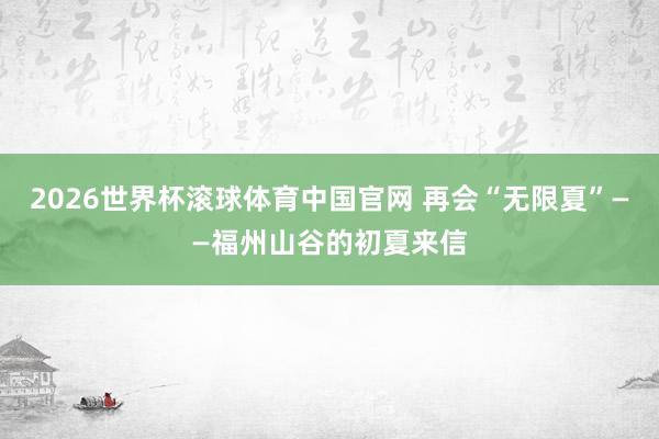 2026世界杯滚球体育中国官网 再会“无限夏”——福州山谷的初夏来信