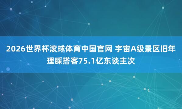 2026世界杯滚球体育中国官网 宇宙A级景区旧年理睬搭客75.1亿东谈主次