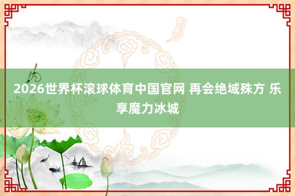 2026世界杯滚球体育中国官网 再会绝域殊方 乐享魔力冰城