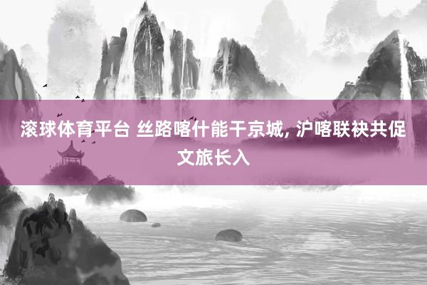 滚球体育平台 丝路喀什能干京城， 沪喀联袂共促文旅长入