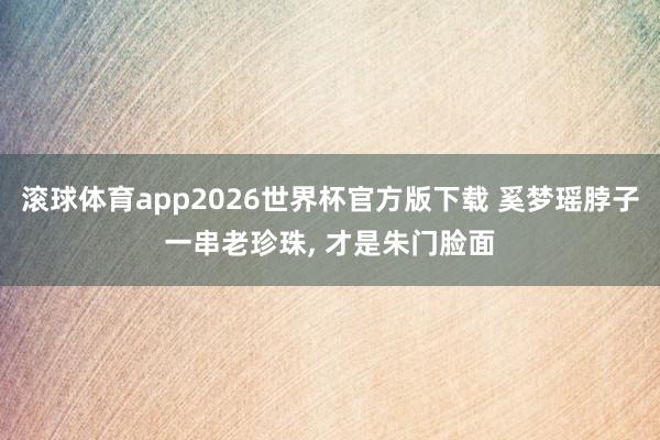 滚球体育app2026世界杯官方版下载 奚梦瑶脖子一串老珍珠， 才是朱门脸面
