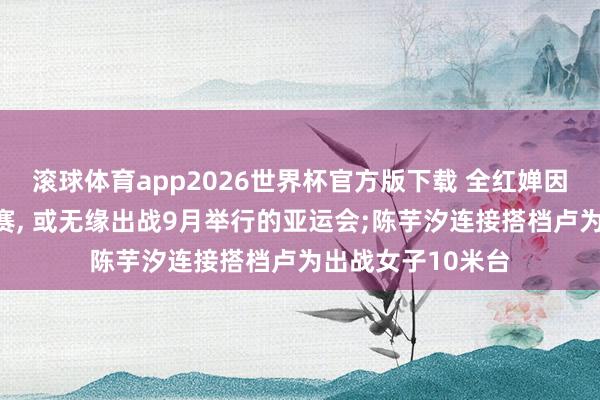 滚球体育app2026世界杯官方版下载 全红婵因伤缺席亚运选拔赛， 或无缘出战9月举行的亚运会;陈芋汐连接搭档卢为出战女子10米台