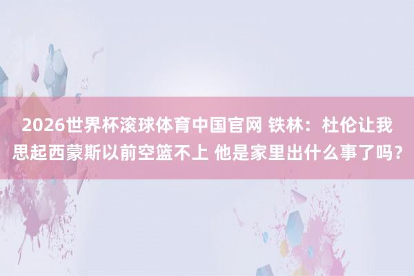 2026世界杯滚球体育中国官网 铁林:杜伦让我思起西蒙斯以前空篮不上 他是家里出什么事了吗?