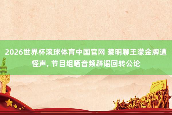 2026世界杯滚球体育中国官网 蔡明聊王濛金牌遭怪声， 节目组晒音频辟谣回转公论