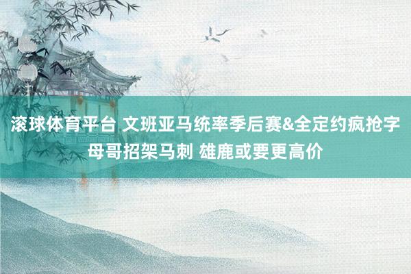 滚球体育平台 文班亚马统率季后赛&全定约疯抢字母哥招架马刺 雄鹿或要更高价