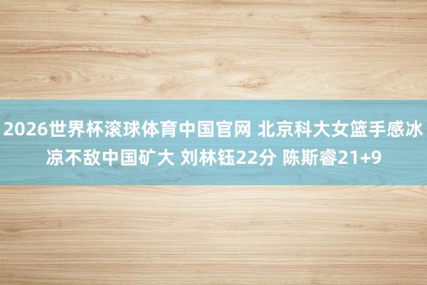 2026世界杯滚球体育中国官网 北京科大女篮手感冰凉不敌中国矿大 刘林钰22分 陈斯睿21+9