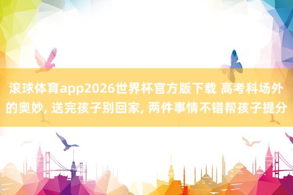 滚球体育app2026世界杯官方版下载 高考科场外的奥妙， 送完孩子别回家， 两件事情不错帮孩子提分