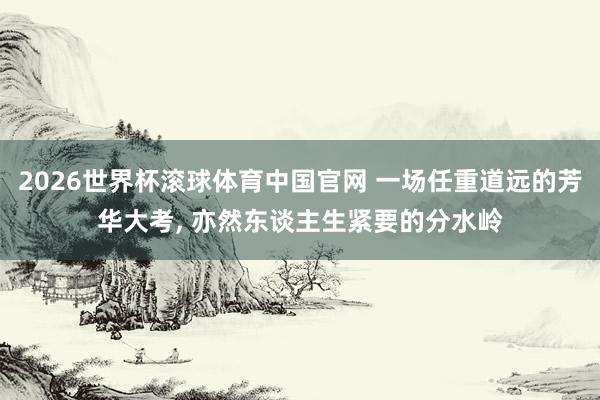 2026世界杯滚球体育中国官网 一场任重道远的芳华大考， 亦然东谈主生紧要的分水岭