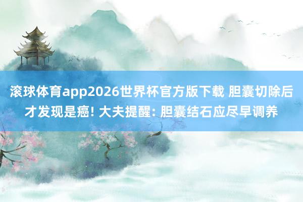 滚球体育app2026世界杯官方版下载 胆囊切除后才发现是癌! 大夫提醒: 胆囊结石应尽早调养