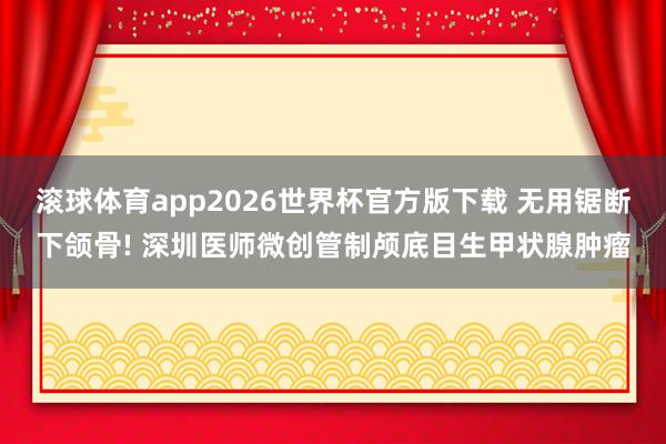 滚球体育app2026世界杯官方版下载 无用锯断下颌骨! 深圳医师微创管制颅底目生甲状腺肿瘤
