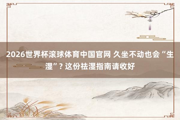 2026世界杯滚球体育中国官网 久坐不动也会“生湿”? 这份祛湿指南请收好