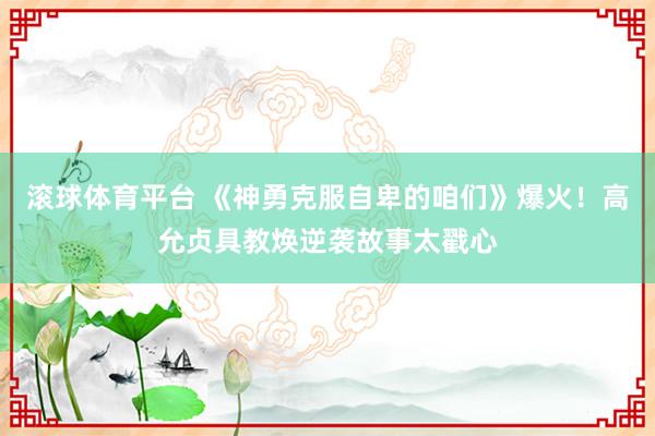 滚球体育平台 《神勇克服自卑的咱们》爆火！高允贞具教焕逆袭故事太戳心