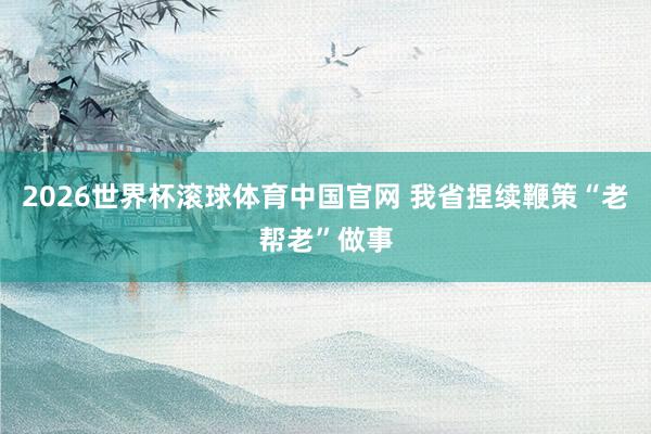 2026世界杯滚球体育中国官网 我省捏续鞭策“老帮老”做事