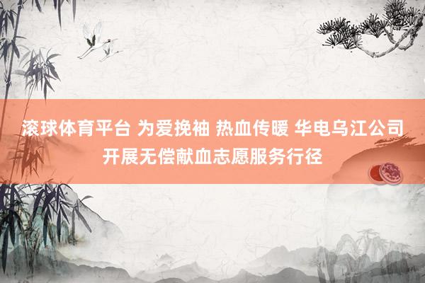 滚球体育平台 为爱挽袖 热血传暖 华电乌江公司开展无偿献血志愿服务行径