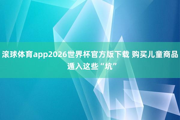 滚球体育app2026世界杯官方版下载 购买儿童商品  遁入这些“坑”