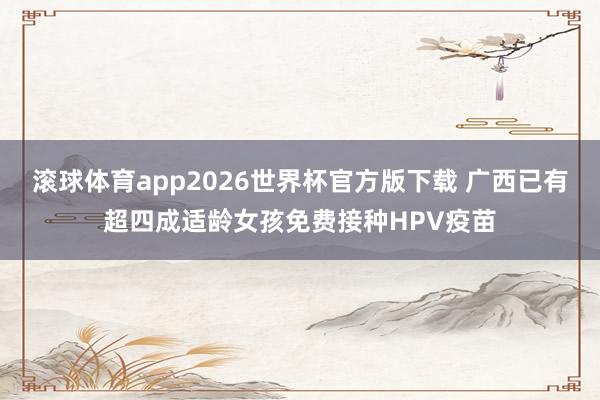 滚球体育app2026世界杯官方版下载 广西已有超四成适龄女孩免费接种HPV疫苗