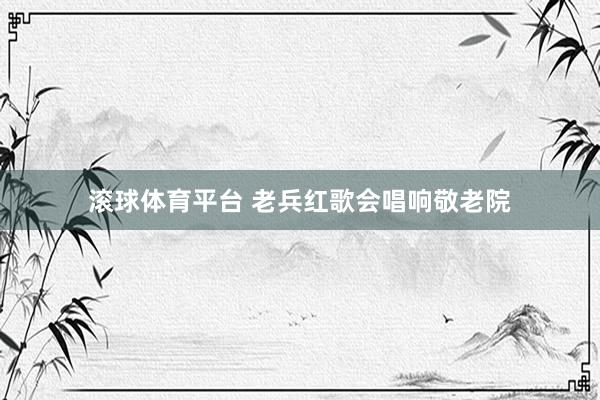 滚球体育平台 老兵红歌会唱响敬老院