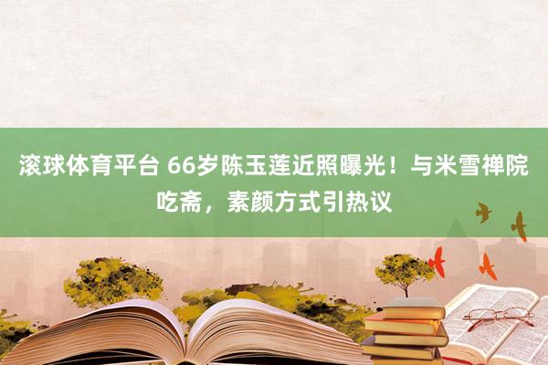 滚球体育平台 66岁陈玉莲近照曝光！与米雪禅院吃斋，素颜方式引热议