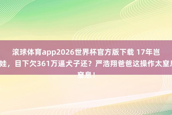 滚球体育app2026世界杯官方版下载 17年岂论娃，目下欠361万逼犬子还？严浩翔爸爸这操作太窒息！