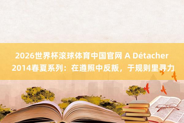 2026世界杯滚球体育中国官网 A Détacher 2014春夏系列：在遵照中反叛，于规则里寻力