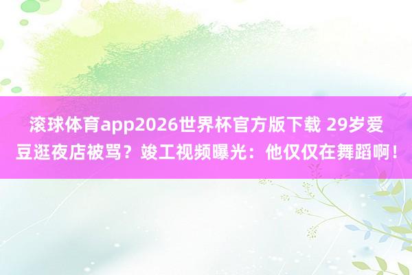 滚球体育app2026世界杯官方版下载 29岁爱豆逛夜店被骂？竣工视频曝光：他仅仅在舞蹈啊！