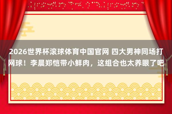 2026世界杯滚球体育中国官网 四大男神同场打网球！李晨郑恺带小鲜肉，这组合也太养眼了吧